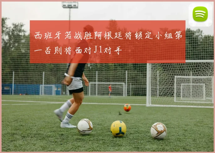 西班牙若战胜阿根廷将锁定小组第一否则将面对J1对手