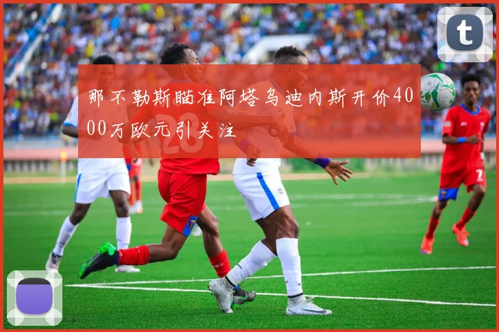 那不勒斯瞄准阿塔乌迪内斯开价4000万欧元引关注