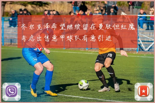 齐尔克泽希望继续留在曼联但红魔考虑出售意甲球队有意引进