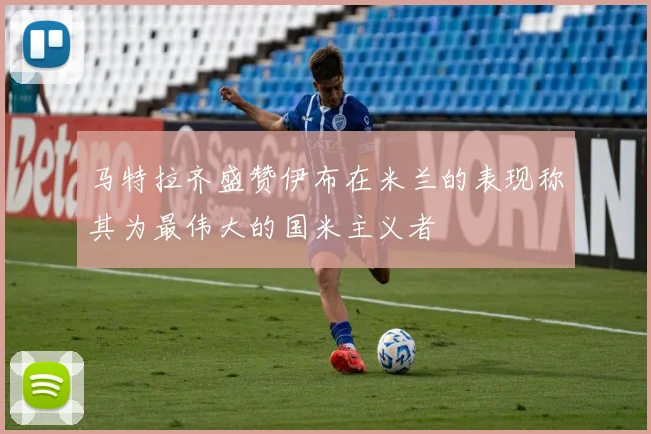 马特拉齐盛赞伊布在米兰的表现称其为最伟大的国米主义者