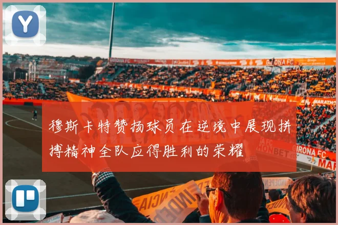 穆斯卡特赞扬球员在逆境中展现拼搏精神全队应得胜利的荣耀