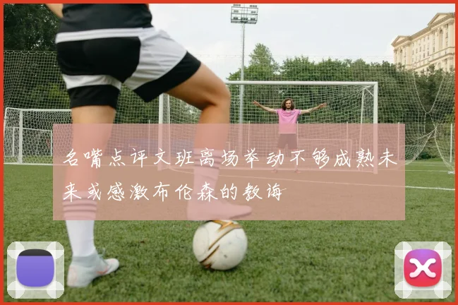 名嘴点评文班离场举动不够成熟未来或感激布伦森的教诲