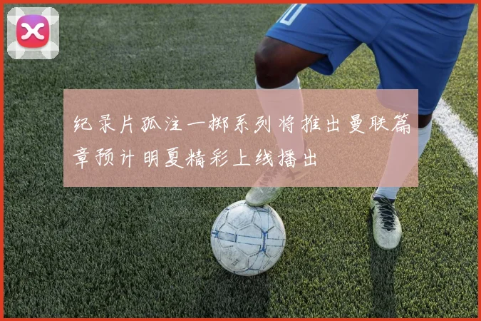 纪录片孤注一掷系列将推出曼联篇章预计明夏精彩上线播出