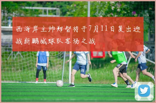 西海岸主帅郑智将于7月11日复出迎战新鹏城球队客场之战