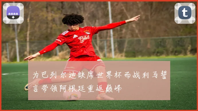 为巴列尔迪缺席世界杯而战利马誓言带领阿根廷重返巅峰