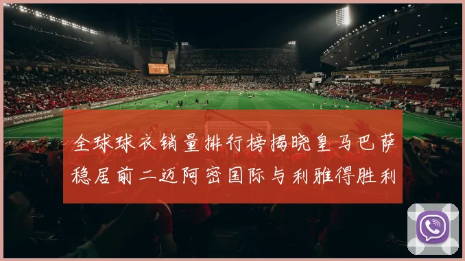 全球球衣销量排行榜揭晓皇马巴萨稳居前二迈阿密国际与利雅得胜利表现抢眼