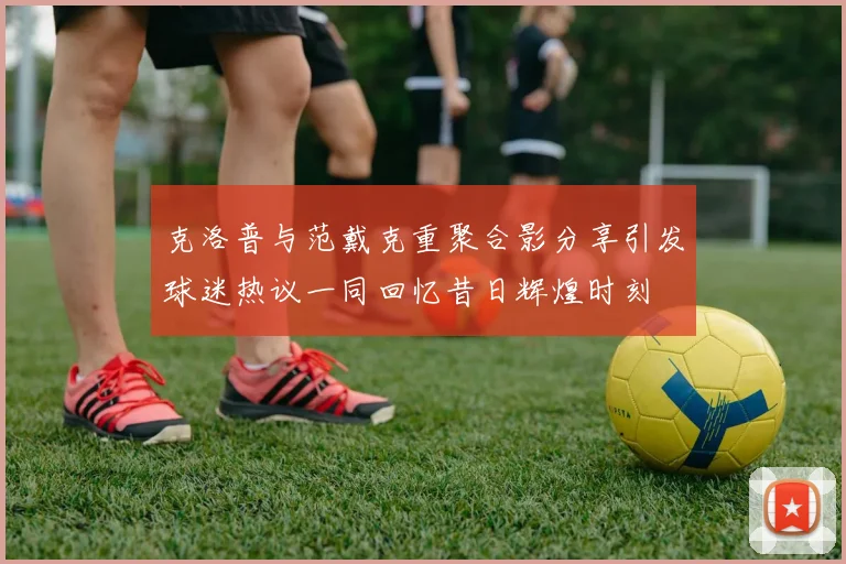 克洛普与范戴克重聚合影分享引发球迷热议一同回忆昔日辉煌时刻